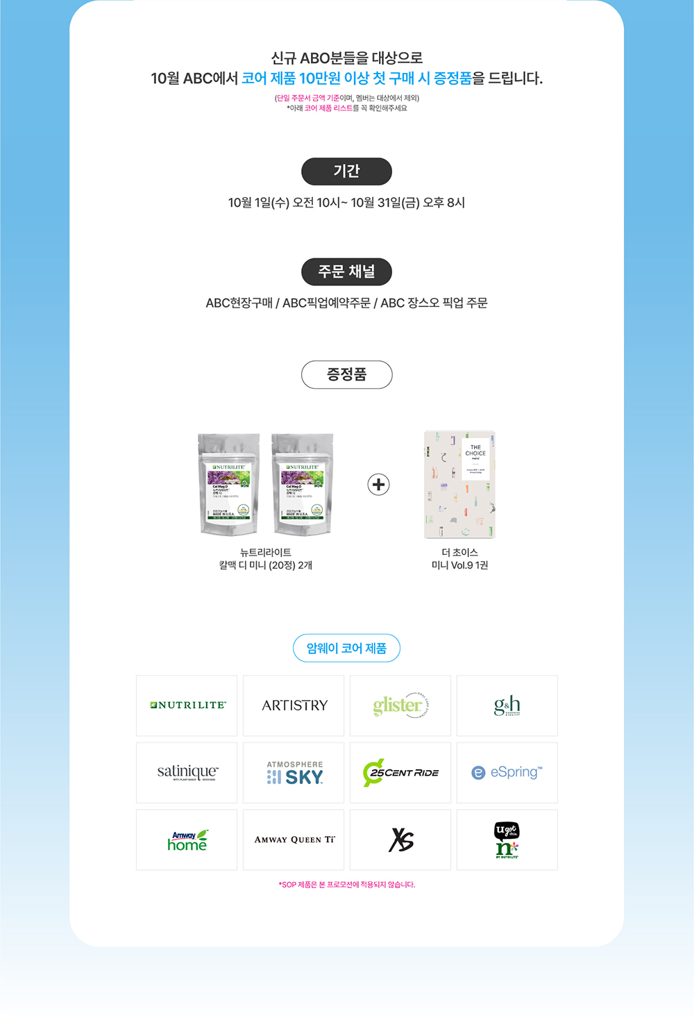 신규 ABO분들을 대상으로 10월 ABC에서 코어 제품 10만원 이상 첫 구매 시 증정품을 드립니다. (단일 주문서 금액 기준이며, 멤버는 대상에서 제외) *아래 코어 제품 리스트를 꼭 확인해주세요 기간, 주문 채널, 증정품, 암웨이 코어 제품 정보 *SOP 제품은 본 프로모션에 적용되지 않습니다.