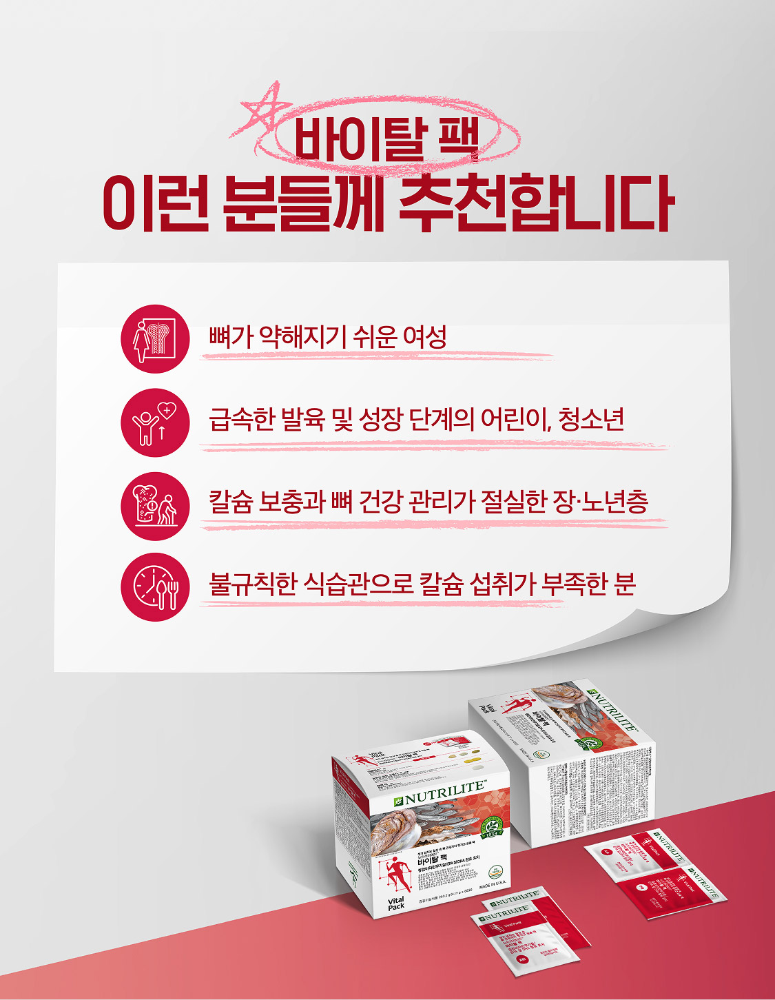 바이탈팩 이런분들께 추천합니다 뼈가 약해지기 쉬운 여성 / 급속한 발육 및 성장 단계의 어린이, 청소년 / 칼슘 보충과 뼈 건강 관리가 절실한 장 노년층 / 불규칙한 식습관으로 칼슘 섭취가 부족한 분