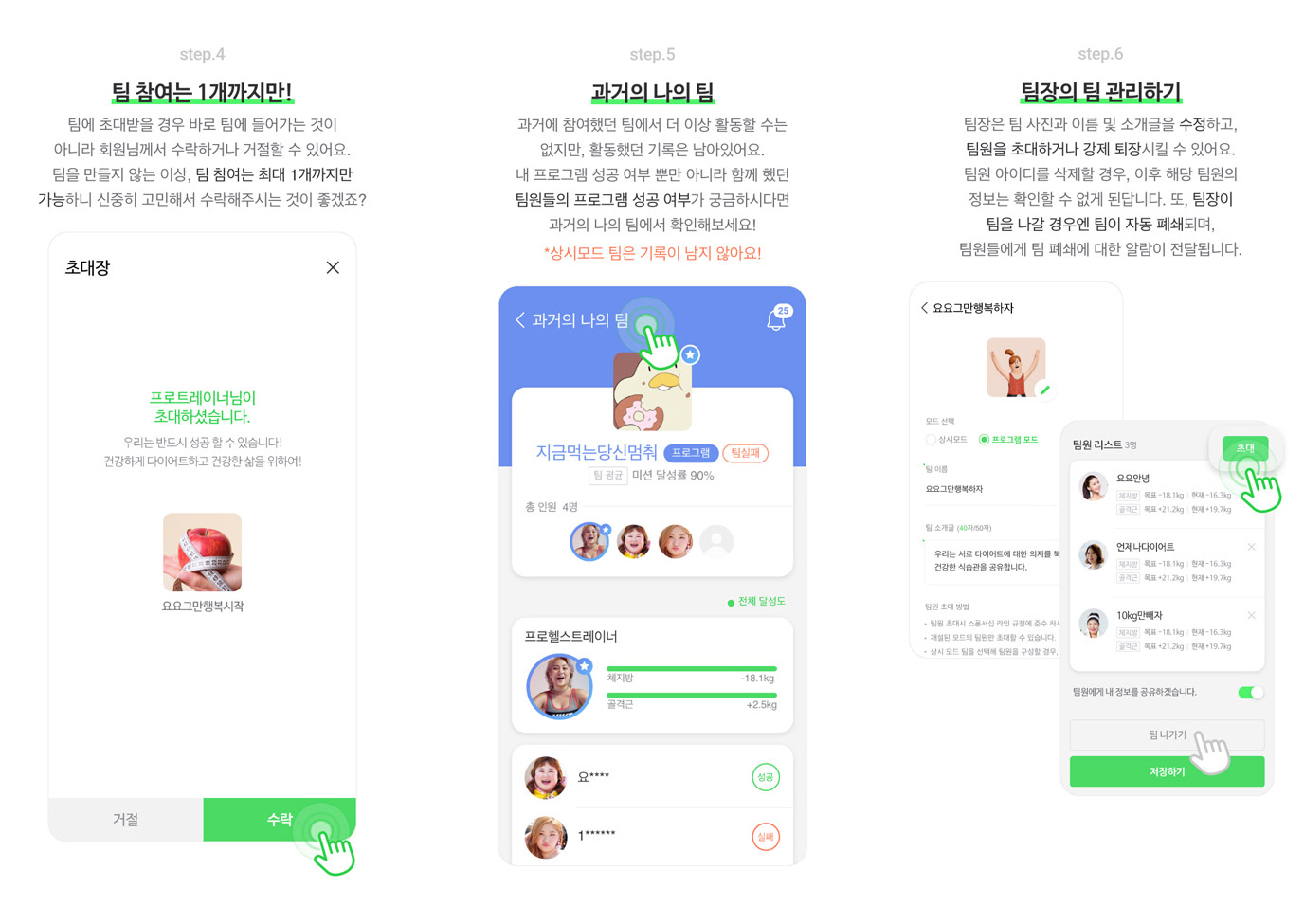 step 4 팀 참여는 1개까지만! - 팀에 초대받을 경우 바로 팀에 들어가는 것이 아니라 회원님께서 수락하거나 거절힐 수 있어요. 
            팀을 만들지 않는 이상, 팀 참여는 최대 1개까지만 가능하니 신중히 고민해서 수락해주시는 것이 좋겠죠?
            step 5 과거의 나의 팀 - 과거에 참여했던 팀에서 더 이상 활동할 수는 없지만, 활동했던 기록은 남아있어요. 내 프로그램 성공 여부 뿐만 아니라 함께 했던 팀원들의 프로그램 성공 여부가 궁금하시다면 과거의 나의 팀에서 확인해보세요! * 상시모드 팀은 기록이 남지 않아요!
            step 6 팀장의 팀 관리하기 - 팀장은 팀 사진과 이름 및 소개들을 수정하고, 팀원을 초대하거나 강제 퇴장시킬 수 있어요. 팀원 아이디를 삭제할 경우, 이후 해당 팀원의 정보는 확인할 수 없게 된답니다. 
            또, 팀장이 팀을 나갈 경우엔 팀이 자동 폐쇄되며, 팀원들에게 팀 폐쇄에 대한 알람이 전달됩니다.