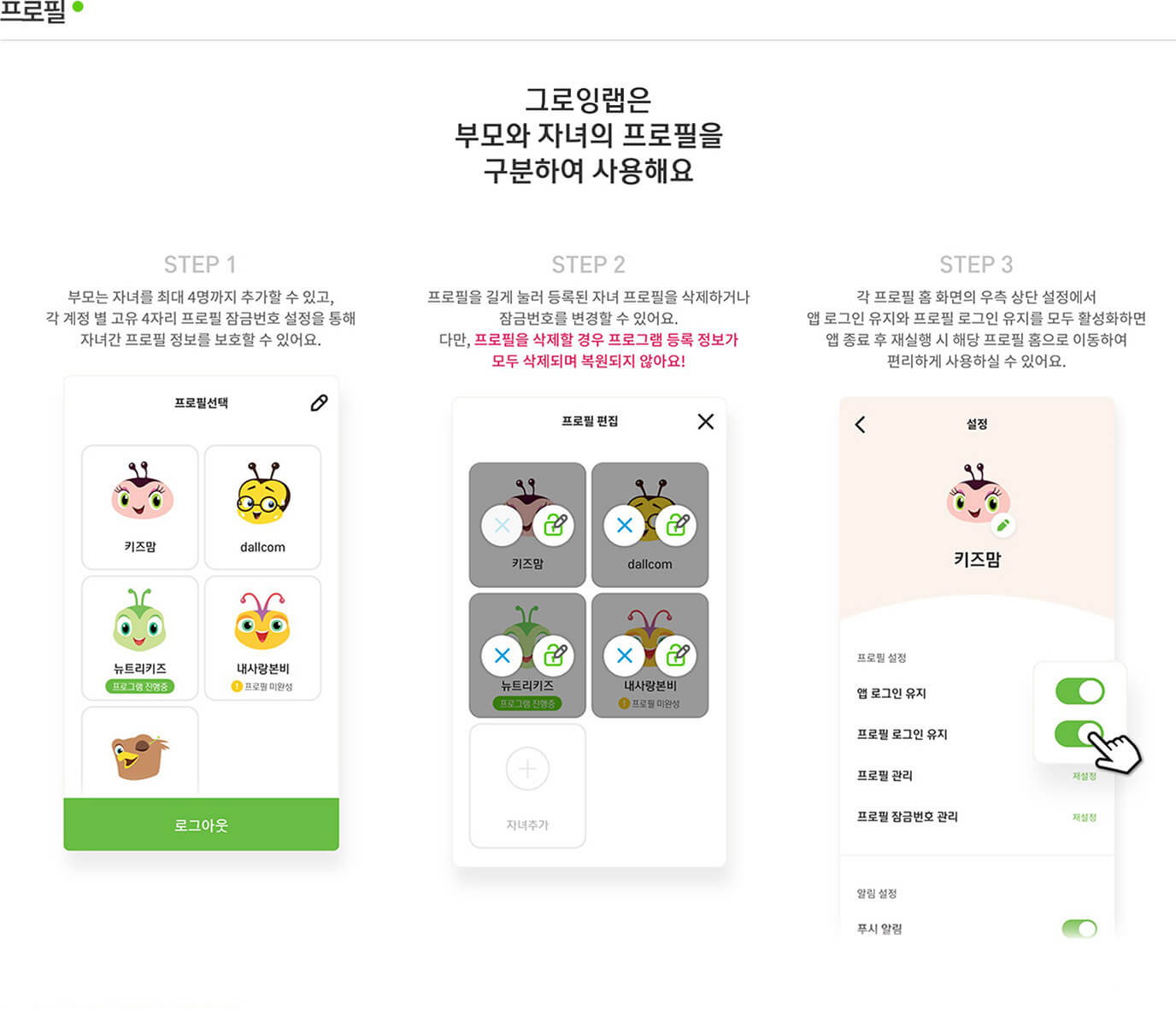 프로필 그로잉랩은 부모와 자녀의 프로필을 구분하여 사용해요 Step 1 부모는 자녀를 최대 4명까지 추가할 수 있고, 각 계정 별 고유 4자리 프로필 잠금번호 설정을 통해 자녀간 프로필 정보를 보호할 수 있어요. / Step 2 프로필을 길게 눌러 등록된 자녀 프로필을 삭제하거나 잠금번호를 변경할 수 있어요. 다만, 프로필을 삭제할 경우 프로그램 등록 정보가 모두 삭제되며 복원되지 않아요! / Step 3 각 프로필 홈 화면의 우측 상단 설정에서 앱 로그인 유지와 프로필 로그인 유지를 모두 활성화하면 앱 종료 후 재실행 시 해당 프로필 홈으로 이동하여 편리하게 사용하실 수
                있어요.