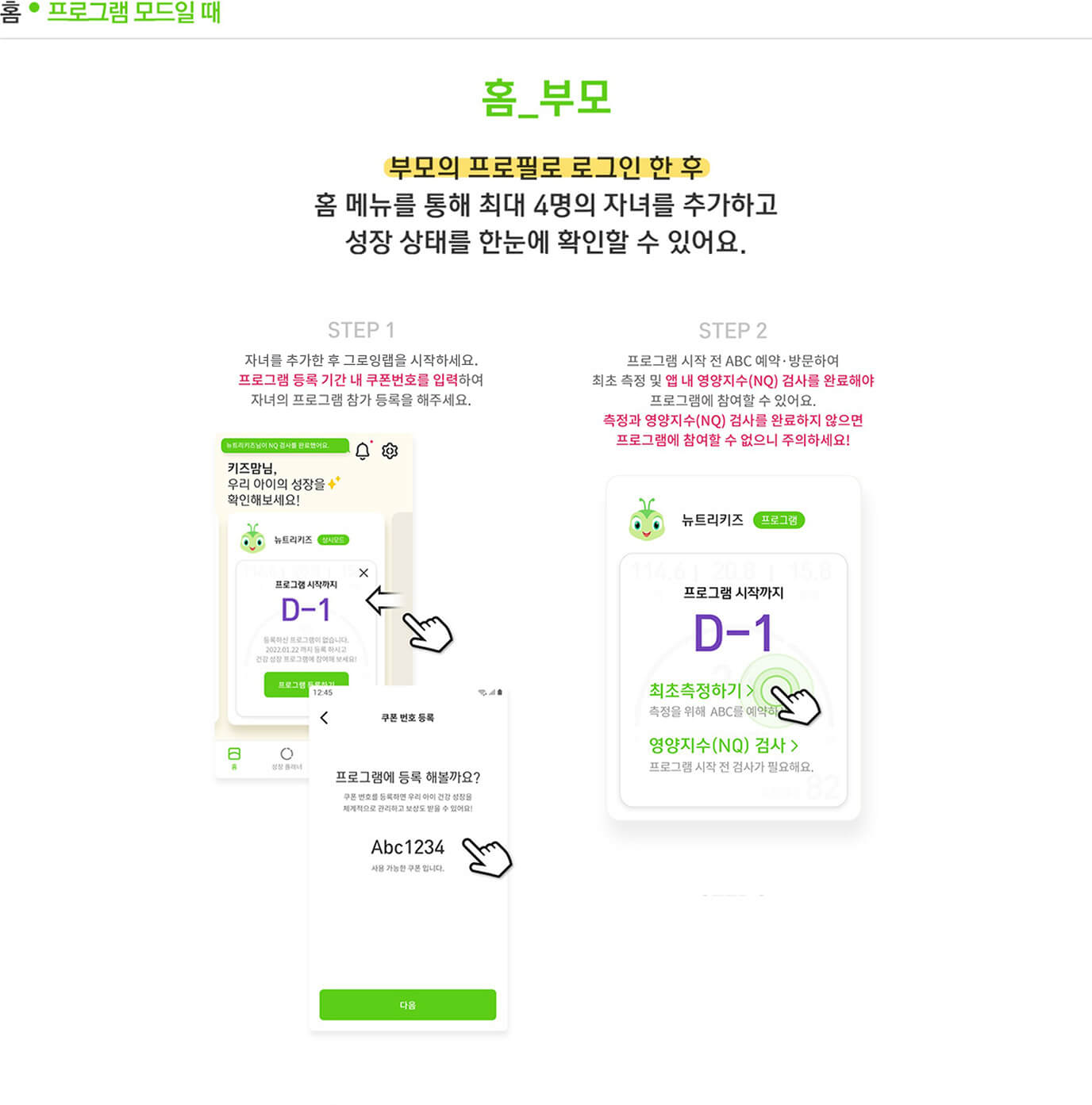 홈 프로그램 모드일 때 홈_부모 부모의 프로필로 로그인 한 후 홈 메뉴를 통해 최대 4명의 자녀를 추가하고 성장 상태를 한눈에 확인할 수 있어요. Step 1 자녀를 추가한 후 그로잉랩을 시작하세요. 프로그램 등록 기간 내 쿠폰번호를 입력하여 자녀의 프로그램 참가 등록을 해주세요. / Step 2 프로그램 시작 전 ABC 예약·방문하여 최초 측정 및 앱 내 영양지수(NQ) 검사를 완료해야 프로그램에 참여할 수 있어요. 측정과 영양지수(NQ) 검사를 완료하지 않으면 프로그램에 참여할 수 없으니 주의하세요! / Step 3 프로그램이 시작되면 12주 동안 자녀 카드에서 해당 자녀의 성장 정보를 포함한 프로그램 참여현황과 데일리 미션 현황을 확인 할 수 있어요. 또한, 매주 특별하게 제공되는 건강성장 TIP! 전문가의 컬럼과 레시피를 챙경보세요. / Step 4 12주간의 프로그램 종료 후, 최종측정 기간 내 ABC 예약·방문하여 최종 측정 및 앱 내 영양지수(NQ)검사를 완료하면 자녀의 프로그램 성공 여부를 확인할 수 있어요.