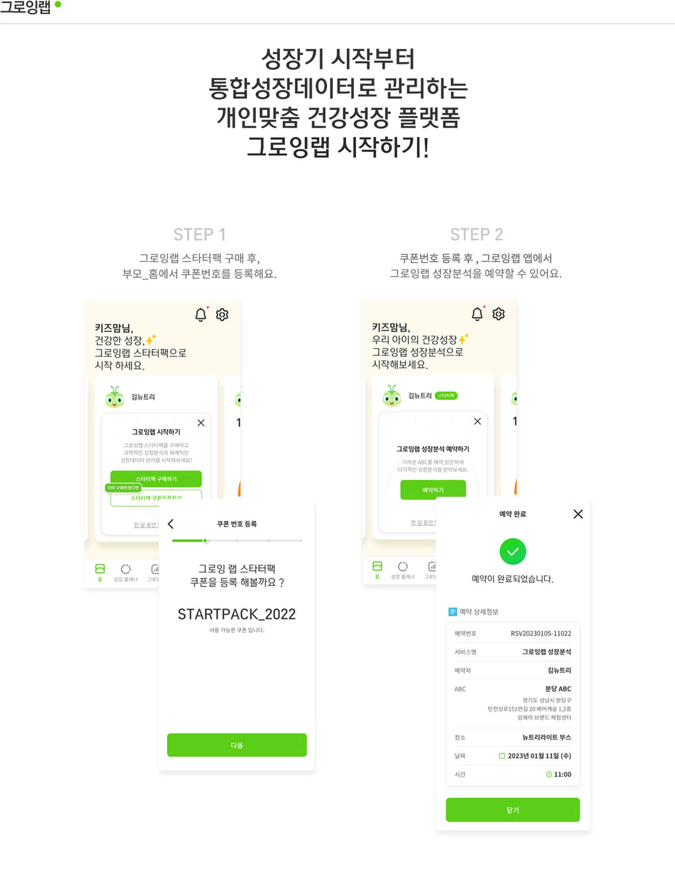 그로잉랩 성장기 시작부터 통합성장데이터로 관리하는 개인맞춤 건강성장 플랫폼 그로잉랩 시작하기! Step 1 그로잉랩 스타터팩 구매 후, 부모_홈에서 쿠폰번호를 등록해요. / Step 2 쿠폰번호 등록 후, 그로잉랩 앱에서 그로잉랩 성장분석을 예약할 수 있어요.