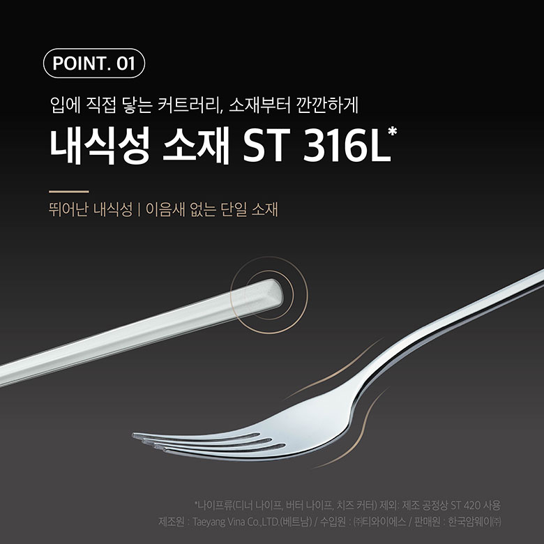 point 01. 입에 직접 닿는 커트러리, 소재부터 깐깐하게, 내식성 소재 ST 316L* - 뛰어난 내식성 | 이음새 없는 단일 소재 / 나이프류(디너 나이프, 버터 나이프, 치즈 커터) 제외 : 제조 공정상 ST 420 사용, 사용원 : Taeyang Vina Co., LTD(베트남) / 수입원 : (주)티와이에스 / 판매원 : 한국암웨이㈜