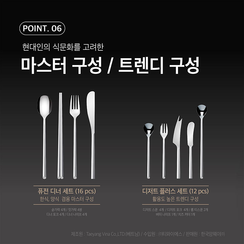 point 06. 현대인의 식문화를 고려한, 마스터 구성 / 트렌디 구성 / 퓨전 디너 세트(16pcs) 한식, 양식 검용 마스터 구성 : 숟가락 4개 / 젓가락 4쌍, 디너 포트 4개 / 디너 나이프 4개 / 제조원 : Taeyang Vina Co., LTD(베트남) / 수입원 : (주)티와이에스 / 판매원 : 한국암웨이㈜