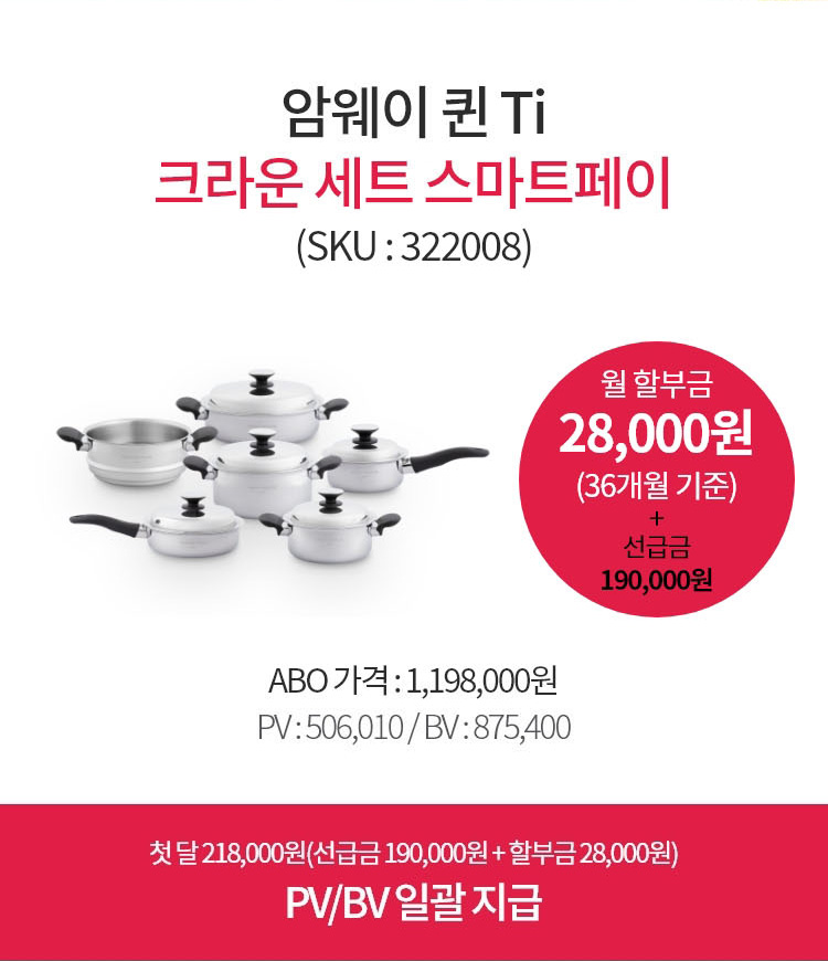 암웨이 퀸 Ti 크라운세트 스마트페이(SKU : 322008) / 월 할부금 28,000원(36개월 기준) + 선급금 190,000원 / ABO 가격 : 1,198,000원
        PV : 506,010 / BV : 875,400 / 첫 달 218,000원(선급금 190,000원 + 할부금 28,000원)
        PV/BV 일괄 지급