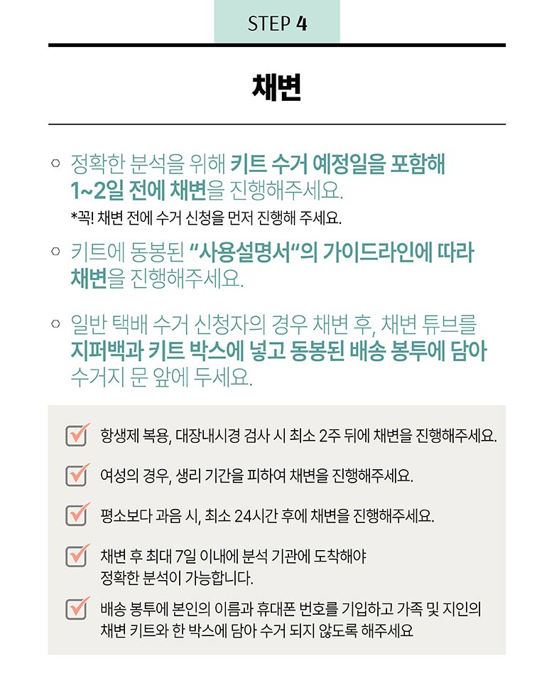 STEP 4 - 채변 / 정확한 분석을 위해 키트 수거 예정일을 포함해 1~2일 전에 채변을 진행해주세요. *꼭! 채변 전에 수거 신청을 먼저 진행해 주세요. 키트에 동봉된 사용설명서의 가이드라인에 따라 채변을 진행해주세요. 일반 택배 수거 신청자의 경우 채변 후, 채변 튜브를 지퍼백과 키트 박스에 넣고 동봉된 배송 봉투에 담아 수거지 문앞에 두세요. / 항생제 복용, 대장내시경 검사 시 최소 2주 뒤에 채변은 진행해주세요. 여성의 경우, 생리 기간을 피하여 채변을 진행해주세요. 평소보다 과음 시, 최소 24시간 후에 채변을 진행해주세요. 채변 후 최대 7일 이내에 분석 기관에 도착해야 정확한 분석이 가능합니다. 배송 봉투에 본인의 이름과 휴태폰 번호를 기입하고 가족 및 지인의 채변 키트와 한 박스에 담아 수거 되지 않도록 해주세요. 