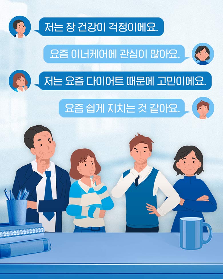 저는 장 건강이 걱정이에요. 요즘 이너케어에 관심이 많아요. 저는 요즘 다이어트 때문에 고민이에요. 요즘 쉽게 지치는것 같아요.