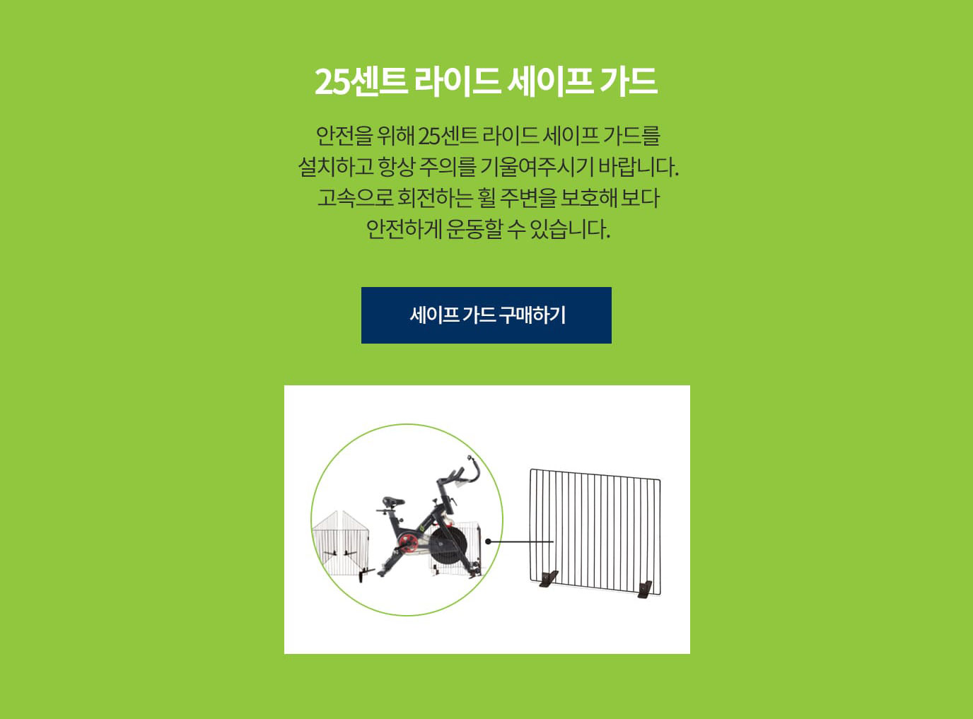 25센트 라이드 세이프 가드 안전을 위해 25센트 라이드 세이프 가드를 설치하고 항상 주의를 기울여주시기 바랍니다. 고속으로 회전하는 휠 주변을 보호해 보다 안전하게 운동할 수 있습니다.