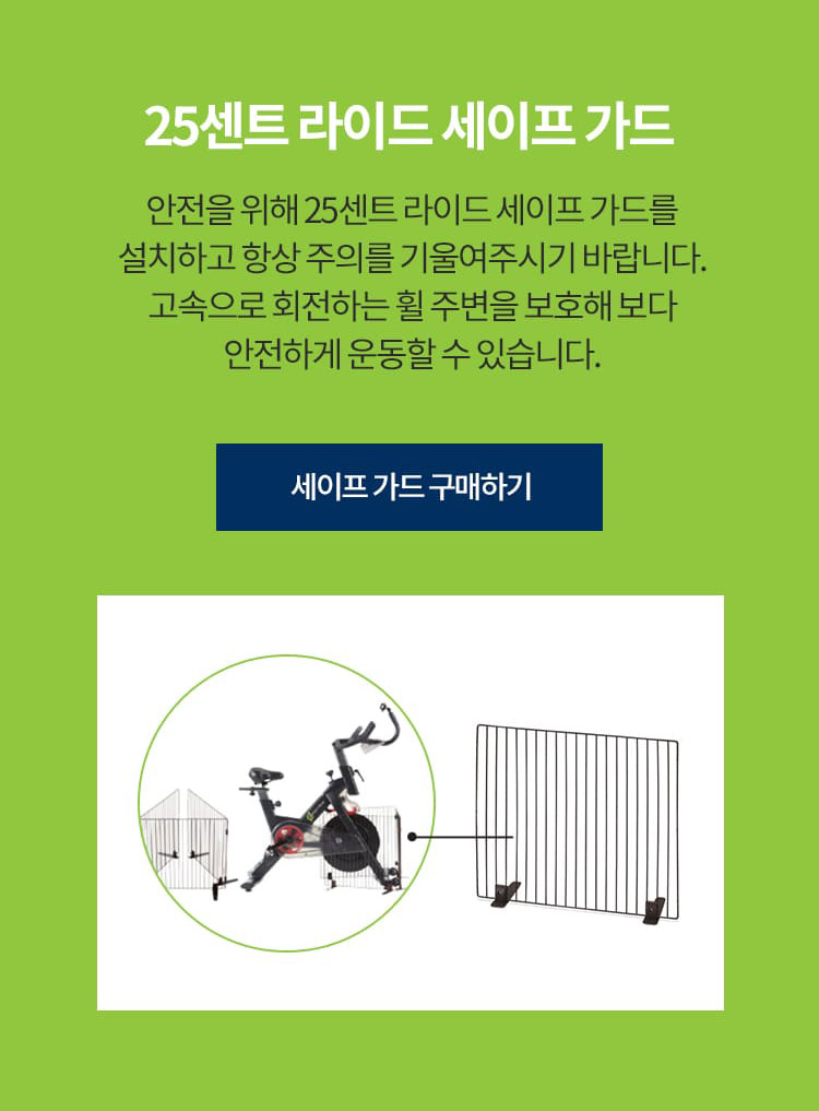 25센트 라이드 세이프 가드 안전을 위해 25센트 라이드 세이프 가드를 설치하고 항상 주의를 기울여주시기 바랍니다. 고속으로 회전하는 휠 주변을 보호해 보다 안전하게 운동할 수 있습니다.