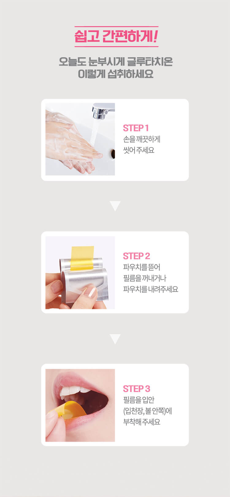 쉽고 간편하게! 오늘도 눈부시게 글루타치온 이렇게 섭취하세요 STEP 1 손을 깨끗하게 씻어 주세요 STEP 2 파우치를 뜯어 필름을 꺼내거나 파우치를 내려주세요 STEP 3 필름을 입안(입천장, 볼 안쪽)에 부착해 주세요