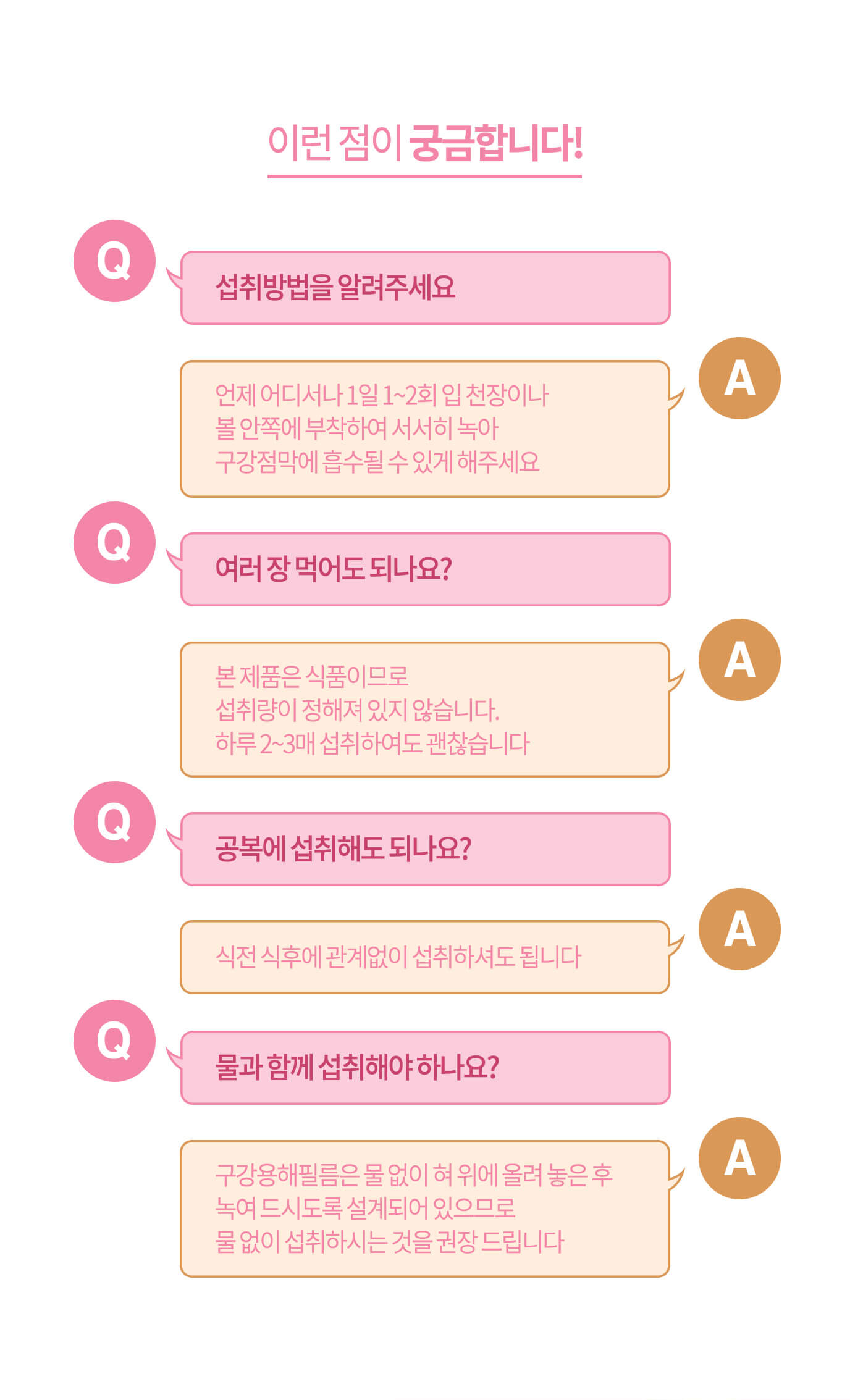 이런 점이 궁금합니다! // Q. 섭취 방법을 알려주세요 A. 언제 어디서나 1일 1~2회 입 천장이나 볼 안쪽에 부착하여 서서히 녹아 구강점막에 흡수될 수 있게 해주세요 / Q. 여러 장 먹어도 되나요? A. 본 제품은 식품이므로 섭취량이 정해져 있지 않습니다. 하루 2~3매 섭취하여도 괜찮습니다 // Q. 공복에 섭취해도 되나요? A. 식전 식후에 관계없이 섭취하셔도 됩니다 // Q. 물과 함께 섭취해야 하나요? A. 구강용해필름은 물 없이 혀 위에 올려 놓은 후 녹여 드시도록 설계되어 있으므로  물 없이 섭취하시는 것을 권장 드립니다