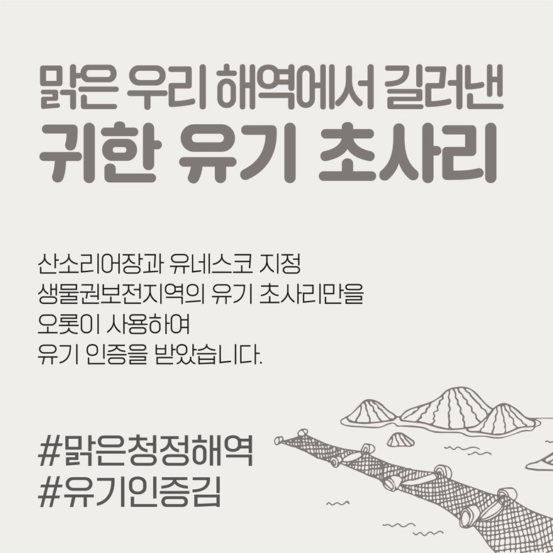 맑은 우리 해역에서 길러낸 귀한 유기 초사리 산소리어장과 유네스코 지정 생물권보전지역의 유기 초사리만을 오롯이 사용하여 유기 인증을 받았습니다.