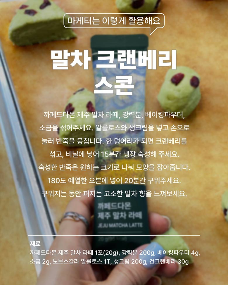말차 그랜베리 스콘 - 카페드다몬 제주 말차 라떼, 강력분, 베이킹파우더, 소금을 섞어주세요. 
        알룰로스와 생그림을 넣고 손으로 눌러 반죽을 뭉칩니다. 한 덩어리가 되면 크랜베리를 섞고, 비닐에 넣어 15분간 냉장 숙성해 주세요. 숙성한 반죽은 원하는 크기로 나눠 모양을 잡아줍니다. 180도 예열한 오븐에 넣어 20분간 구워주세요.
        구워지는 동안 퍼지는 고소한 말차 향을 느껴보세요. / 재료 - 까페드다몬 제주 말차 라떼 1포(20g), 강력분 200g, 베이킹파우더 4g, 소금 2g, 노브스갈라 알룰로스 1T, 생크림 200g, 건크랜베리 30g