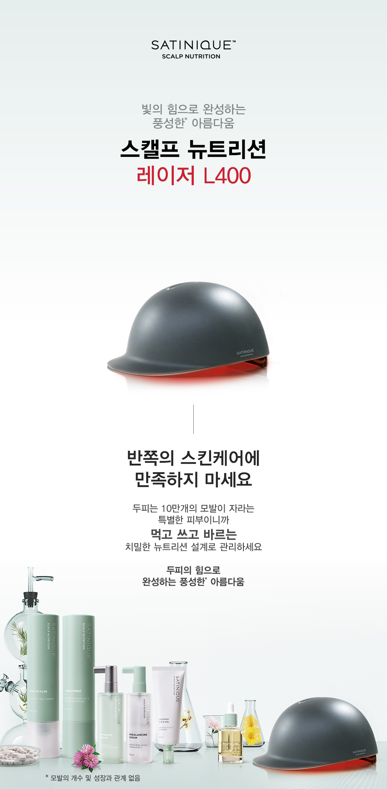 빛의 힘으로 완성하는 풍성한* 아름다움 스캘프 뉴트리션 레이저 L400 반쪽의 스킨케어에 만족하지 마세요 두피는 10만개의 모발이 자라는 특별한 피부이니까 먹고 쓰고 바르는 치밀한 뉴트리션 설계로 관리하세요 두피의 힘으로 완성하는 풍성한* 아름다움