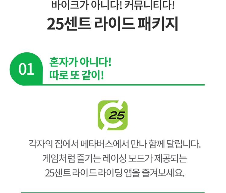 바이크가 아니다! 커뮤니티다! 25센트 라이드 패키지 01 혼자가 아니다! 따로 또 같이! 각자의 집에서 메타버스에서 만나 함께 달립니다. 게임처럼 즐기는 레이싱 모드가 제공되는 25센트 라이드 라이딩 앱을 즐겨보세요.