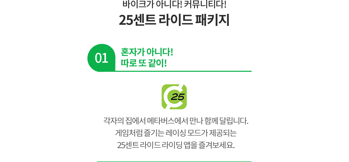 바이크가 아니다! 커뮤니티다! 25센트 라이드 패키지 01 혼자가 아니다! 따로 또 같이! 각자의 집에서 메타버스에서 만나 함께 달립니다. 게임처럼 즐기는 레이싱 모드가 제공되는 25센트 라이드 라이딩 앱을 즐겨보세요.