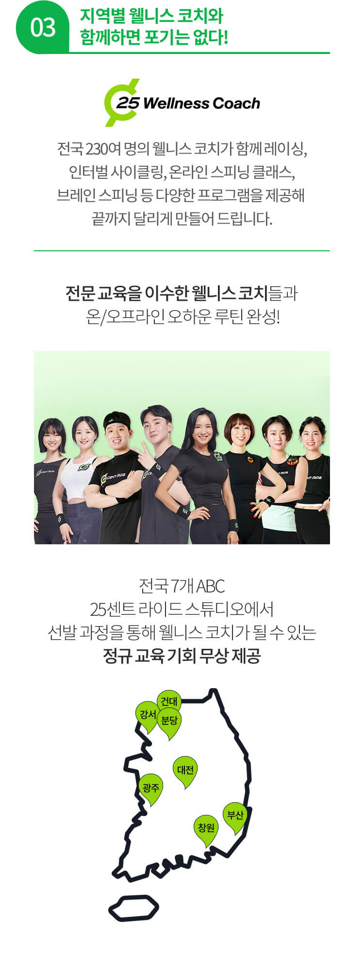 03 지역별 웰니스 코치와 함께하면 포기는 없다! 전국 230여 명의 웰니스 코치가 함께 레이싱, 인터벌 사이클링, 온라인 스피닝 클래스, 브레인 스피닝 등 다양한 프로그램을 제공해 끝까지 달리게 만들어 드립니다. 전문 교육을 이수한 웰니스 코치들과 온/오프라인 오하운 루틴 완성! 전국 7개 ABC 25센트 라이드 스튜디오에서 선발 과정을 통해 웰니스 코치가 될 수 있는 정규 교육 기회 무상 제공