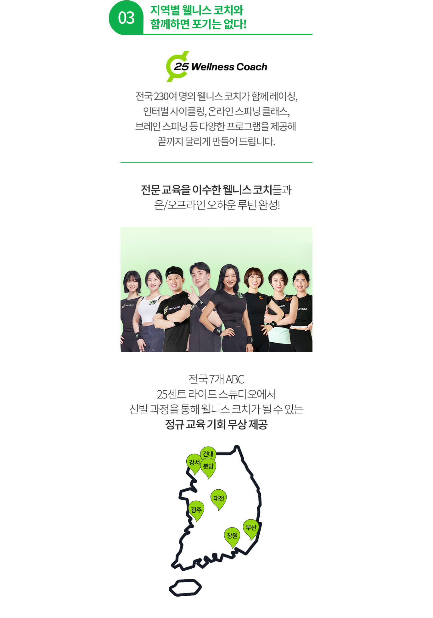 03 지역별 웰니스 코치와 함께하면 포기는 없다! 전국 230여 명의 웰니스 코치가 함께 레이싱, 인터벌 사이클링, 온라인 스피닝 클래스, 브레인 스피닝 등 다양한 프로그램을 제공해 끝까지 달리게 만들어 드립니다. 전문 교육을 이수한 웰니스 코치들과 온/오프라인 오하운 루틴 완성! 전국 7개 ABC 25센트 라이드 스튜디오에서 선발 과정을 통해 웰니스 코치가 될 수 있는 정규 교육 기회 무상 제공