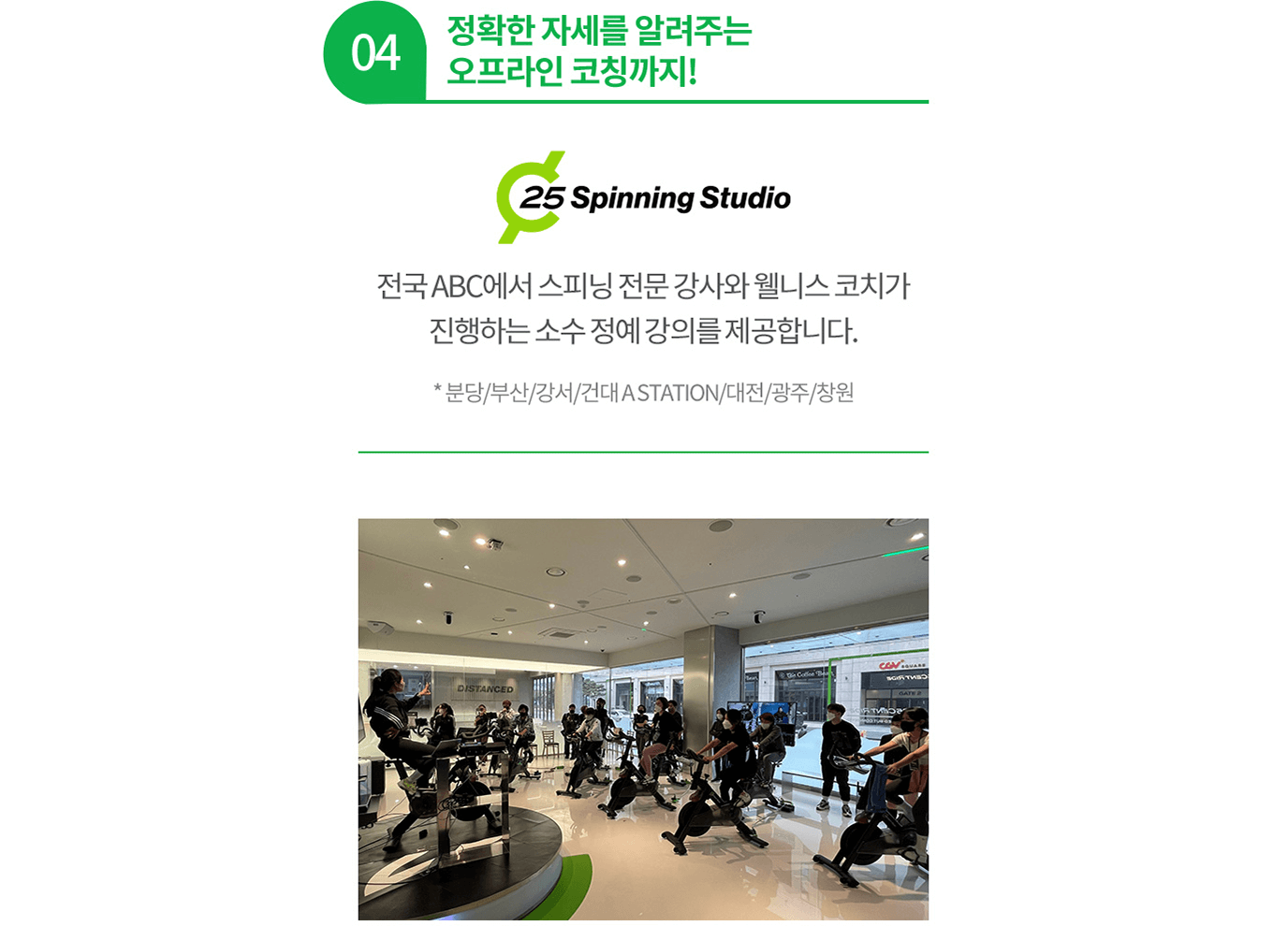 04 정확한 자세를 알려주는 오프라인 코칭까지! 전국 ABC에서 스피닝 전문 강사와 웰니스 코치가 진행하는 소수 정예 강의를 제공합니다. * 분당/부산/강서/건대 A STATION/대전/광주/창원